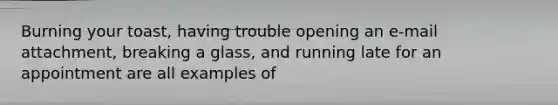 Burning your toast, having trouble opening an e-mail attachment, breaking a glass, and running late for an appointment are all examples of