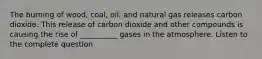 The burning of wood, coal, oil, and natural gas releases carbon dioxide. This release of carbon dioxide and other compounds is causing the rise of __________ gases in the atmosphere. Listen to the complete question