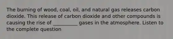 The burning of wood, coal, oil, and natural gas releases carbon dioxide. This release of carbon dioxide and other compounds is causing the rise of __________ gases in the atmosphere. Listen to the complete question