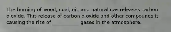 The burning of wood, coal, oil, and natural gas releases carbon dioxide. This release of carbon dioxide and other compounds is causing the rise of ___________ gases in the atmosphere.