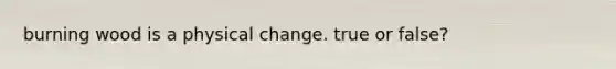 burning wood is a physical change. true or false?