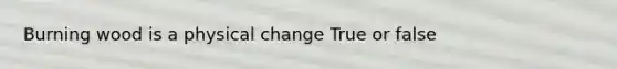 Burning wood is a physical change True or false