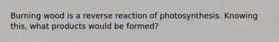 Burning wood is a reverse reaction of photosynthesis. Knowing this, what products would be formed?