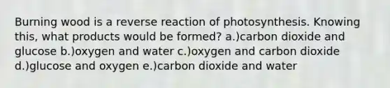 Burning wood is a reverse reaction of photosynthesis. Knowing this, what products would be formed? a.)carbon dioxide and glucose b.)oxygen and water c.)oxygen and carbon dioxide d.)glucose and oxygen e.)carbon dioxide and water