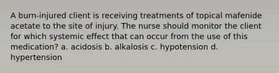 A burn-injured client is receiving treatments of topical mafenide acetate to the site of injury. The nurse should monitor the client for which systemic effect that can occur from the use of this medication? a. acidosis b. alkalosis c. hypotension d. hypertension