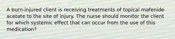 A burn-injured client is receiving treatments of topical mafenide acetate to the site of injury. The nurse should monitor the client for which systemic effect that can occur from the use of this medication?