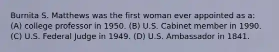 Burnita S. Matthews was the first woman ever appointed as a: (A) college professor in 1950. (B) U.S. Cabinet member in 1990. (C) U.S. Federal Judge in 1949. (D) U.S. Ambassador in 1841.