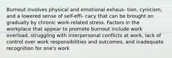 Burnout involves physical and emotional exhaus- tion, cynicism, and a lowered sense of self-effi- cacy that can be brought on gradually by chronic work-related stress. Factors in the workplace that appear to promote burnout include work overload, struggling with interpersonal conflicts at work, lack of control over work responsibilities and outcomes, and inadequate recognition for one's work