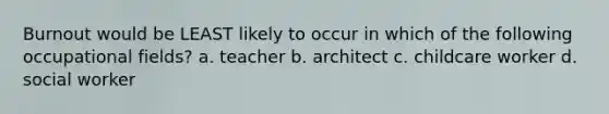Burnout would be LEAST likely to occur in which of the following occupational fields? a. teacher b. architect c. childcare worker d. social worker