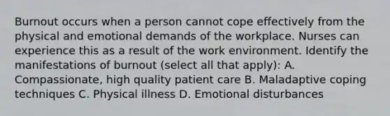 Burnout occurs when a person cannot cope effectively from the physical and emotional demands of the workplace. Nurses can experience this as a result of the work environment. Identify the manifestations of burnout (select all that apply): A. Compassionate, high quality patient care B. Maladaptive coping techniques C. Physical illness D. Emotional disturbances