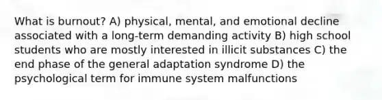 What is burnout? A) physical, mental, and emotional decline associated with a long-term demanding activity B) high school students who are mostly interested in illicit substances C) the end phase of the general adaptation syndrome D) the psychological term for immune system malfunctions