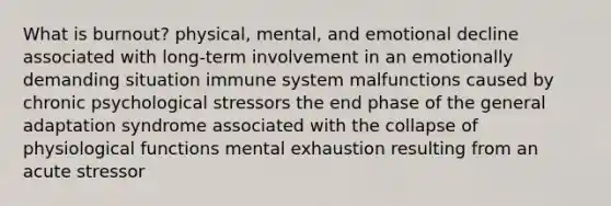 What is burnout? physical, mental, and emotional decline associated with long-term involvement in an emotionally demanding situation immune system malfunctions caused by chronic psychological stressors the end phase of the general adaptation syndrome associated with the collapse of physiological functions mental exhaustion resulting from an acute stressor