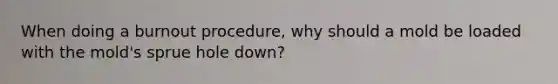 When doing a burnout procedure, why should a mold be loaded with the mold's sprue hole down?