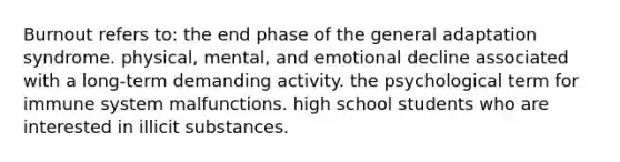 Burnout refers to: the end phase of the general adaptation syndrome. physical, mental, and emotional decline associated with a long-term demanding activity. the psychological term for immune system malfunctions. high school students who are interested in illicit substances.