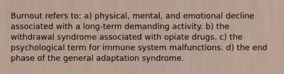 Burnout refers to: a) physical, mental, and emotional decline associated with a long-term demanding activity. b) the withdrawal syndrome associated with opiate drugs. c) the psychological term for immune system malfunctions. d) the end phase of the general adaptation syndrome.