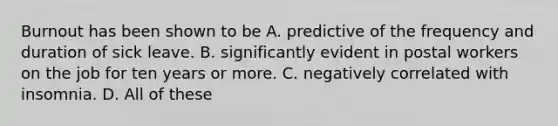 Burnout has been shown to be A. predictive of the frequency and duration of sick leave. B. significantly evident in postal workers on the job for ten years or more. C. negatively correlated with insomnia. D. All of these ​