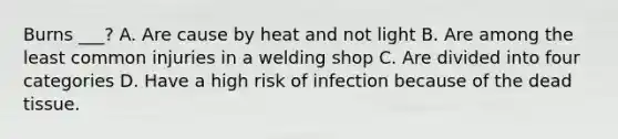 Burns ___? A. Are cause by heat and not light B. Are among the least common injuries in a welding shop C. Are divided into four categories D. Have a high risk of infection because of the dead tissue.