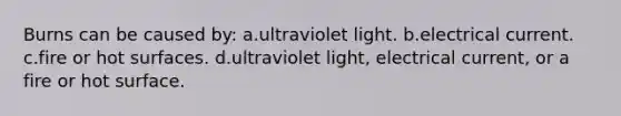 Burns can be caused by: a.ultraviolet light. b.electrical current. c.fire or hot surfaces. d.ultraviolet light, electrical current, or a fire or hot surface.