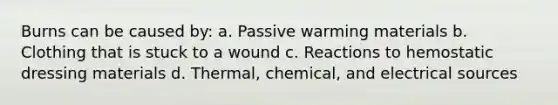 Burns can be caused by: a. Passive warming materials b. Clothing that is stuck to a wound c. Reactions to hemostatic dressing materials d. Thermal, chemical, and electrical sources