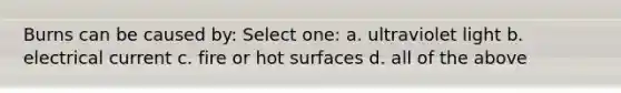 Burns can be caused by: Select one: a. ultraviolet light b. electrical current c. fire or hot surfaces d. all of the above