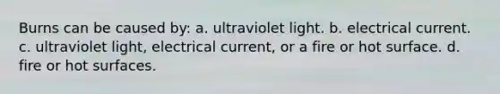 Burns can be caused by: a. ultraviolet light. b. electrical current. c. ultraviolet light, electrical current, or a fire or hot surface. d. fire or hot surfaces.