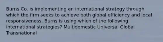 Burns Co. is implementing an international strategy through which the firm seeks to achieve both global efficiency and local responsiveness. Burns is using which of the following international strategies? Multidomestic Universal Global Transnational