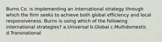 Burns Co. is implementing an international strategy through which the firm seeks to achieve both global efficiency and local responsiveness. Burns is using which of the following international strategies? a.Universal b.Global c.Multidomestic d.Transnational