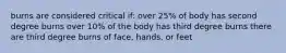 burns are considered critical if: over 25% of body has second degree burns over 10% of the body has third degree burns there are third degree burns of face, hands, or feet