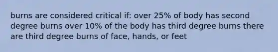 burns are considered critical if: over 25% of body has second degree burns over 10% of the body has third degree burns there are third degree burns of face, hands, or feet