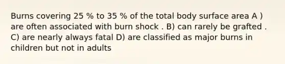 Burns covering 25 % to 35 % of the total body surface area A ) are often associated with burn shock . B) can rarely be grafted . C) are nearly always fatal D) are classified as major burns in children but not in adults