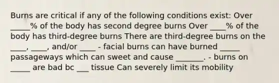 Burns are critical if any of the following conditions exist: Over _____% of the body has second degree burns Over ____% of the body has third-degree burns There are third-degree burns on the ____, ____, and/or ____ - facial burns can have burned _____ passageways which can sweet and cause _______. - burns on _____ are bad bc ___ tissue Can severely limit its mobility