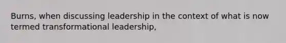 Burns, when discussing leadership in the context of what is now termed transformational leadership,