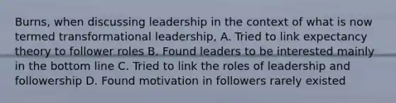 Burns, when discussing leadership in the context of what is now termed transformational leadership, A. Tried to link expectancy theory to follower roles B. Found leaders to be interested mainly in the bottom line C. Tried to link the roles of leadership and followership D. Found motivation in followers rarely existed