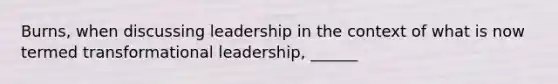 Burns, when discussing leadership in the context of what is now termed transformational leadership, ______