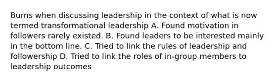 Burns when discussing leadership in the context of what is now termed transformational leadership A. Found motivation in followers rarely existed. B. Found leaders to be interested mainly in the bottom line. C. Tried to link the rules of leadership and followership D. Tried to link the roles of in-group members to leadership outcomes