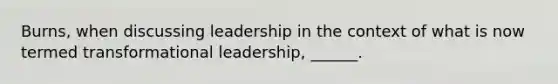 Burns, when discussing leadership in the context of what is now termed transformational leadership, ______.