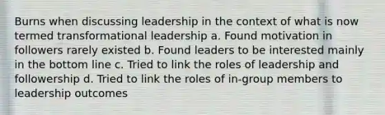 Burns when discussing leadership in the context of what is now termed transformational leadership a. Found motivation in followers rarely existed b. Found leaders to be interested mainly in the bottom line c. Tried to link the roles of leadership and followership d. Tried to link the roles of in-group members to leadership outcomes