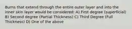 Burns that extend through the entire outer layer and into the inner skin layer would be considered: A) First degree (superficial) B) Second degree (Partial Thickness) C) Third Degree (Full Thickness) D) One of the above