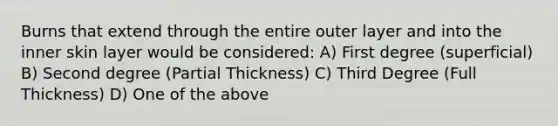 Burns that extend through the entire outer layer and into the inner skin layer would be considered: A) First degree (superficial) B) Second degree (Partial Thickness) C) Third Degree (Full Thickness) D) One of the above