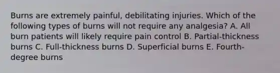 Burns are extremely painful, debilitating injuries. Which of the following types of burns will not require any analgesia? A. All burn patients will likely require pain control B. Partial-thickness burns C. Full-thickness burns D. Superficial burns E. Fourth-degree burns