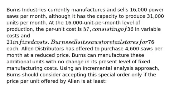 Burns Industries currently manufactures and sells 16,000 power saws per month, although it has the capacity to produce 31,000 units per month. At the 16,000-unit-per-month level of production, the per-unit cost is 57, consisting of36 in variable costs and 21 in fixed costs. Burns sells its saws to retail stores for76 each. Allen Distributors has offered to purchase 4,600 saws per month at a reduced price. Burns can manufacture these additional units with no change in its present level of fixed manufacturing costs. Using an incremental analysis approach, Burns should consider accepting this special order only if the price per unit offered by Allen is at least: