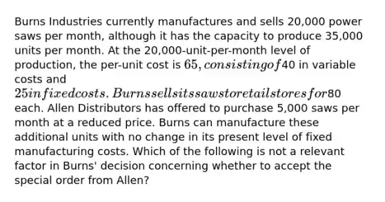 Burns Industries currently manufactures and sells 20,000 power saws per month, although it has the capacity to produce 35,000 units per month. At the 20,000-unit-per-month level of production, the per-unit cost is 65, consisting of40 in variable costs and 25 in fixed costs. Burns sells its saws to retail stores for80 each. Allen Distributors has offered to purchase 5,000 saws per month at a reduced price. Burns can manufacture these additional units with no change in its present level of fixed manufacturing costs. Which of the following is not a relevant factor in Burns' decision concerning whether to accept the special order from Allen?