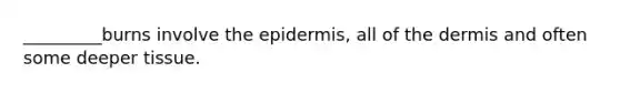 _________burns involve the epidermis, all of the dermis and often some deeper tissue.