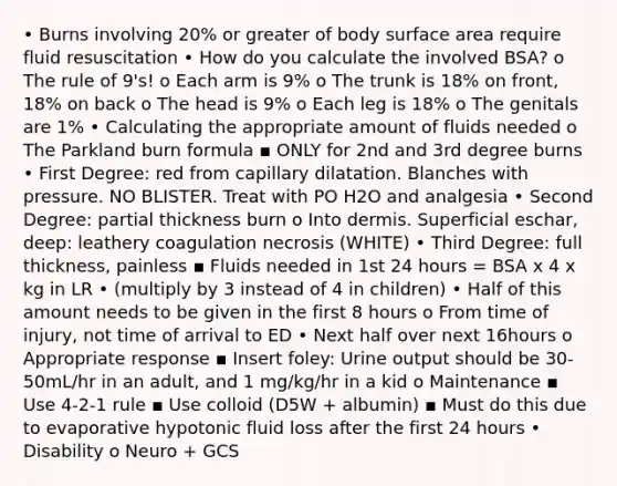 • Burns involving 20% or greater of body surface area require fluid resuscitation • How do you calculate the involved BSA? o The rule of 9's! o Each arm is 9% o The trunk is 18% on front, 18% on back o The head is 9% o Each leg is 18% o The genitals are 1% • Calculating the appropriate amount of fluids needed o The Parkland burn formula ▪ ONLY for 2nd and 3rd degree burns • First Degree: red from capillary dilatation. Blanches with pressure. NO BLISTER. Treat with PO H2O and analgesia • Second Degree: partial thickness burn o Into dermis. Superficial eschar, deep: leathery coagulation necrosis (WHITE) • Third Degree: full thickness, painless ▪ Fluids needed in 1st 24 hours = BSA x 4 x kg in LR • (multiply by 3 instead of 4 in children) • Half of this amount needs to be given in the first 8 hours o From time of injury, not time of arrival to ED • Next half over next 16hours o Appropriate response ▪ Insert foley: Urine output should be 30-50mL/hr in an adult, and 1 mg/kg/hr in a kid o Maintenance ▪ Use 4-2-1 rule ▪ Use colloid (D5W + albumin) ▪ Must do this due to evaporative hypotonic fluid loss after the first 24 hours • Disability o Neuro + GCS