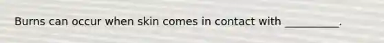 Burns can occur when skin comes in contact with __________.