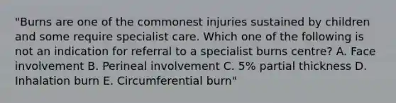 "Burns are one of the commonest injuries sustained by children and some require specialist care. Which one of the following is not an indication for referral to a specialist burns centre? A. Face involvement B. Perineal involvement C. 5% partial thickness D. Inhalation burn E. Circumferential burn"