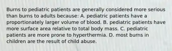 Burns to pediatric patients are generally considered more serious than burns to adults because: A. pediatric patients have a proportionately larger volume of blood. B. pediatric patients have more surface area relative to total body mass. C. pediatric patients are more prone to hyperthermia. D. most burns in children are the result of child abuse.