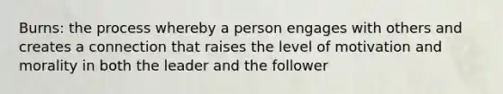 Burns: the process whereby a person engages with others and creates a connection that raises the level of motivation and morality in both the leader and the follower