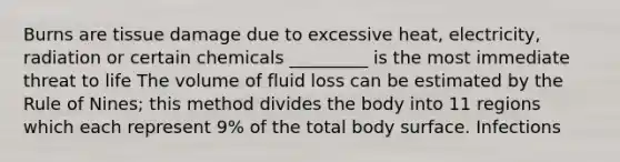 Burns are tissue damage due to excessive heat, electricity, radiation or certain chemicals _________ is the most immediate threat to life The volume of fluid loss can be estimated by the Rule of Nines; this method divides the body into 11 regions which each represent 9% of the total body surface. Infections