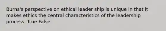 Burns's perspective on ethical leader ship is unique in that it makes ethics the central characteristics of the leadership process. True False